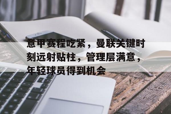KAIYUN SPORTS-关于意甲赛程吃紧，曼联关键时刻远射贴柱，管理层满意，年轻球员得到机会的信息